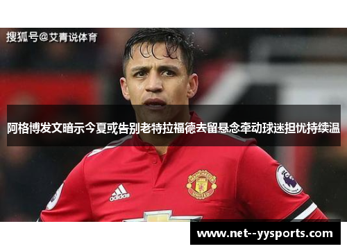阿格博发文暗示今夏或告别老特拉福德去留悬念牵动球迷担忧持续温 阿格博发文暗示今夏或告别老特拉福德去留悬念牵动球迷担忧持续温