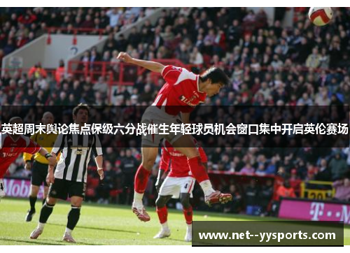 英超周末舆论焦点保级六分战催生年轻球员机会窗口集中开启英伦赛场 英超周末舆论焦点保级六分战催生年轻球员机会窗口集中开启英伦赛场